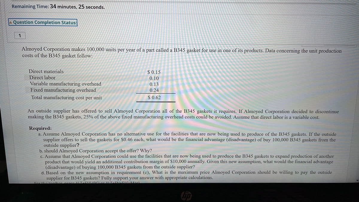 Remaining Time: 34 minutes, 25 seconds.
A Question Completion Status:
1
Almoyed Corporation makes 100,000 units per year of a part called a B345 gasket for use in one of its products. Data concerning the unit production
costs of the B345 gasket follow:
Direct materials
$ 0.15
Direct labor
0.10
Variable manufacturing overhead
Fixed manufacturing overhead
0.13
0.24
Total manufacturing cost per unit
$ 0.62
An outside supplier has offered to sell Almoyed Corporation all of the B345 gaskets it requires. If Almoyed Corporation decided to discontinue
making the B345 gaskets, 25% of the above fixed manufacturing overhead costs could be avoided. Assume that direct labor is a variable cost.
Required:
a. Assume Almoyed Corporation has no alternative use for the facilities that are now being used to produce of the B345 gaskets. If the outside
supplier offers to sell the gaskets for $0.46 each, what would be the financial advantage (disadvantage) of buy 100,000 B345 gaskets from the
outside supplier?
b. should Almoyed Corporation accept the offer? Why?
c. Assume that Almoyed Corporation could use the facilities that are now being used to produce the B345 gaskets to expand production of another
product that would yield an additional contribution margin of $10,000 annually. Given this new assumption, what would the financial advantage
(disadvantage) of buying 100,000 B345 gaskets from the outside supplier?
d. Based on the new assumption in requirement (c), What is the maximum price Almoyed Corporation should be willing to pay the outside
supplier for B345 gaskets? Fully support your answer with appropriate calculations.
For theteolha preccALTI510/RCLo ALTIENLE10/Mac
