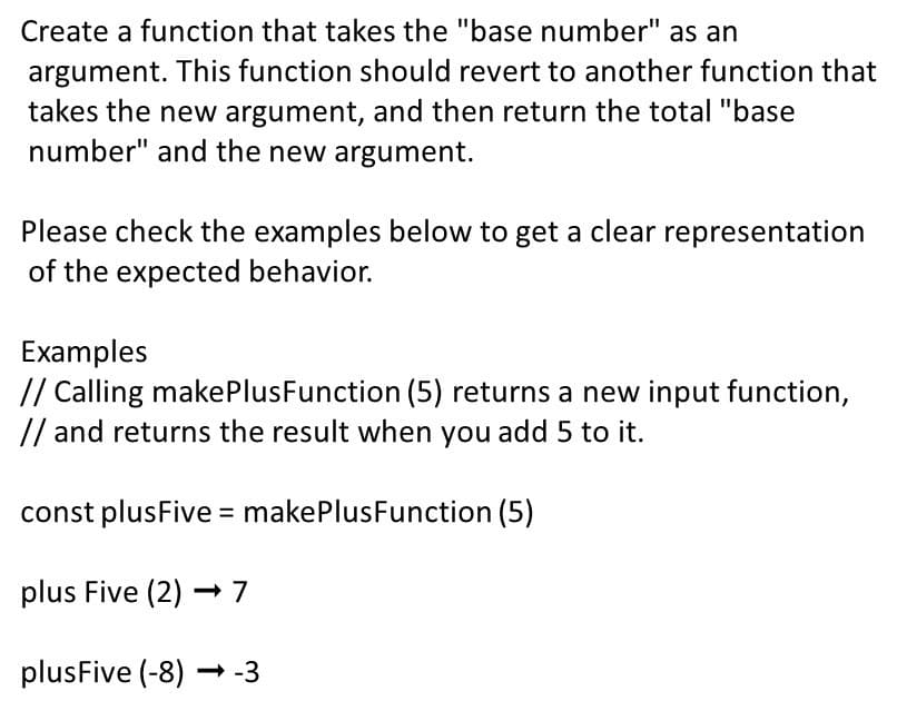 Create a function that takes the "base number" as an
argument. This function should revert to another function that
takes the new argument, and then return the total "base
number" and the new argument.
Please check the examples below to get a clear representation
of the expected behavior.
Examples
// Calling makePlus Function (5) returns a new input function,
// and returns the result when you add 5 to it.
const plusFive = makePlusFunction (5)
plus Five (2)→ 7
plusFive (-8)→-3