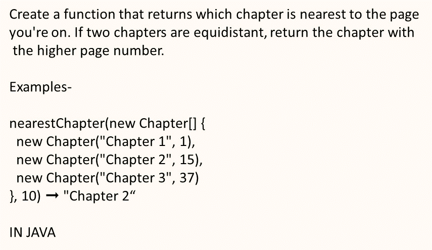 Create a function that returns which chapter is nearest to the page
you're on. If two chapters are equidistant, return the chapter with
the higher page number.
Examples-
nearestChapter(new Chapter[] {
new Chapter("Chapter 1", 1),
new Chapter("Chapter 2", 15),
new Chapter("Chapter 3", 37)
}, 10) "Chapter 2"
IN JAVA
