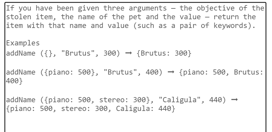 If you have been given three arguments the objective of the
stolen item, the name of the pet and the value - return the
item with that name and value (such as a pair of keywords).
Examples
addName ({}, "Brutus", 300) → {Brutus: 300}
addName ({piano: 500}, "Brutus", 400) {piano: 500, Brutus:
400}
addName ({piano: 500, stereo: 300}, "Caligula", 440)
{piano: 500, stereo: 300, Caligula: 440}