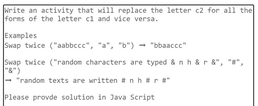 Write an activity that will replace the letter c2 for all the
forms of the letter c1 and vice versa.
Examples
Swap twice ("aabbccc", "a", "b") → "bbaaccc"
Swap twice ("random characters are typed & n h & r &", "#",
"&")
"random texts are written # n h #r #"
Please provde solution in Java Script