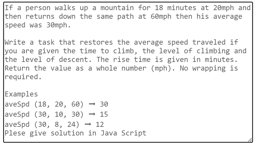 If a person walks up a mountain for 18 minutes at 20mph and
then returns down the same path at 60mph then his average
speed was 30mph.
Write a task that restores the average speed traveled if
you are given the time to climb, the level of climbing and
the level of descent. The rise time is given in minutes.
Return the value as a whole number (mph). No wrapping is
required.
Examples
aveSpd (18, 20, 60) <-> 30
aveSpd (30, 10, 30) → 15
aveSpd (30, 8, 24)
12
Plese give solution in Java Script