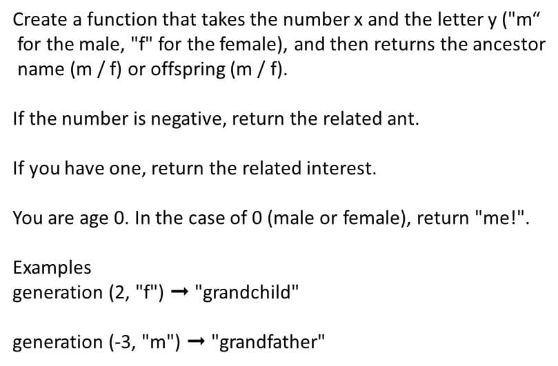Create a function that takes the number x and the letter y ("m“
for the male, "f" for the female), and then returns the ancestor
name (m / f) or offspring (m/ f).
If the number is negative, return the related ant.
If you have one, return the related interest.
You are age 0. In the case of 0 (male or female), return "me!".
Examples
generation (2, "f") → "grandchild"
generation (-3, "m") → "grandfather"
