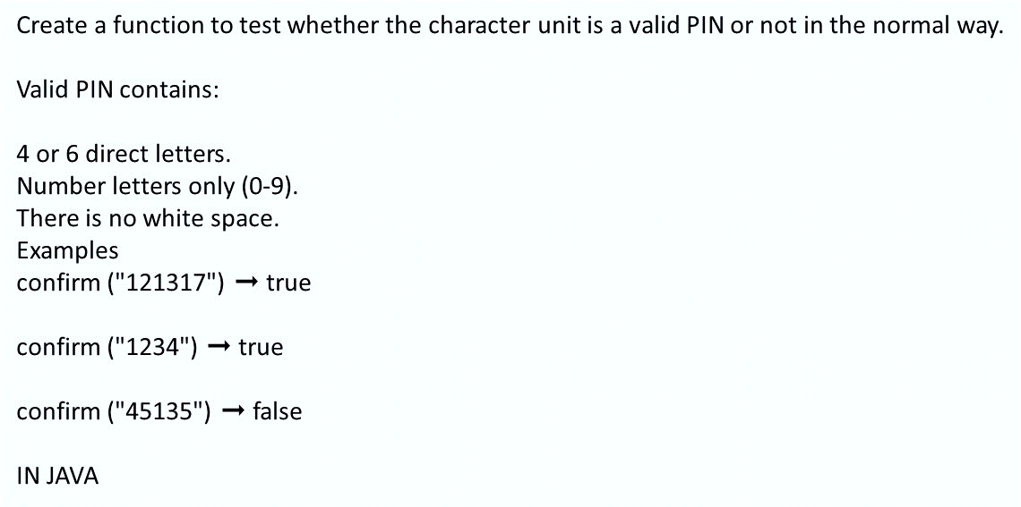 Create a function to test whether the character unit is a valid PIN or not in the normal way.
Valid PIN contains:
4 or 6 direct letters.
Number letters only (0-9).
There is no white space.
Examples
confirm ("121317")
- true
confirm ("1234") -
- true
confirm ("45135")
- false
IN JAVA
