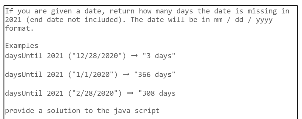 If you are given a date, return how many days the date is missing in
2021 (end date not included). The date will be in mm / dd / yyyy
format.
Examples
daysUntil 2021 ("12/28/2020")
→ "3 days"
daysUntil 2021 ("1/1/2020")
"366 days"
daysUntil 2021 ("2/28/2020")
"308 days
provide a solution to the java script