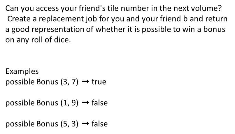 Can you access your friend's tile number in the next volume?
Create a replacement job for you and your friend b and return
a good representation of whether it is possible to win a bonus
on any roll of dice.
Examples
possible Bonus (3, 7) – true
possible Bonus (1, 9) → false
possible Bonus (5, 3) – false
