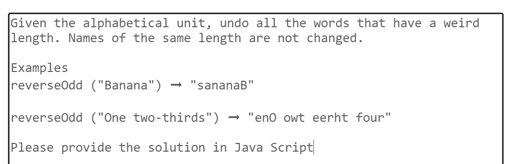 Given the alphabetical unit, undo all the words that have a weird
length. Names of the same length are not changed.
Examples
reverseOdd ("Banana") "sananaB"
reverseOdd ("One two-thirds") → "eno owt eerht four"
Please provide the solution in Java Script|