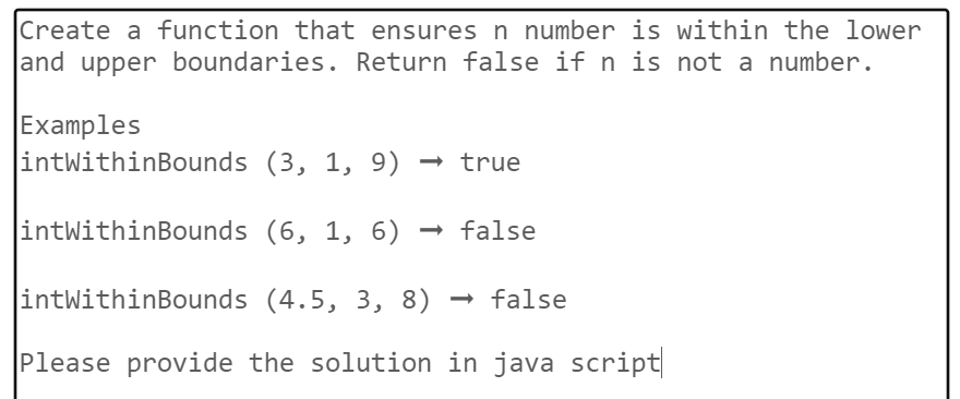 Create a function that ensures n number is within the lower
and upper boundaries. Return false if n is not a number.
Examples
intWithinBounds
(3, 1, 9) → true
intWithinBounds
(6, 1, 6) → false
intWithinBounds
(4.5, 3, 8) → false
Please provide the solution in java script|