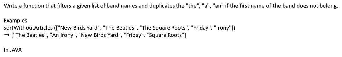 Write a function that filters a given list of band names and duplicates the "the", "a", "an" if the first name of the band does not belong.
Examples
sortWithoutArticles (["New Birds Yard", "The Beatles", "The Square Roots", "Friday", "Irony"])
["The Beatles", "An Irony", "New Birds Yard", "Friday", "Square Roots"]
In JAVA
