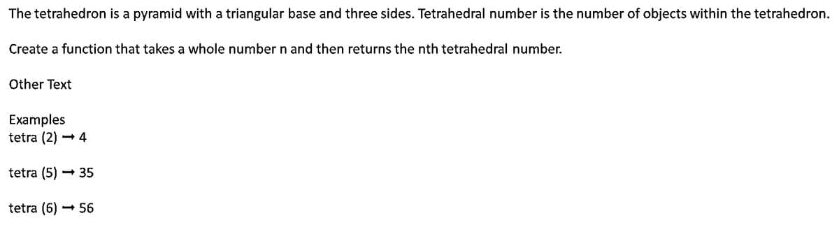 The tetrahedron is a pyramid with a triangular base and three sides. Tetrahedral number is the number of objects within the tetrahedron.
Create a function that takes a whole number n and then returns the nth tetrahedral number.
Other Text
Examples
tetra (2) → 4
tetra (5) → 35
tetra (6) → 56