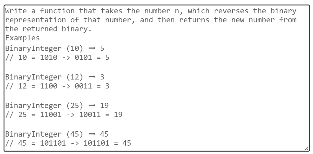 Write a function that takes the number n, which reverses the binary
representation of that number, and then returns the new number from
the returned binary.
Examples
BinaryInteger (10) - 5
// 10 = 1010 -> 0101 = 5
BinaryInteger (12) → 3
// 12 = 1100 -> 0011 = 3
BinaryInteger (25) → 19
// 25 = 11001 -> 10011 = 19
BinaryInteger (45) → 45
// 45 = 101101 -> 101101 = 45