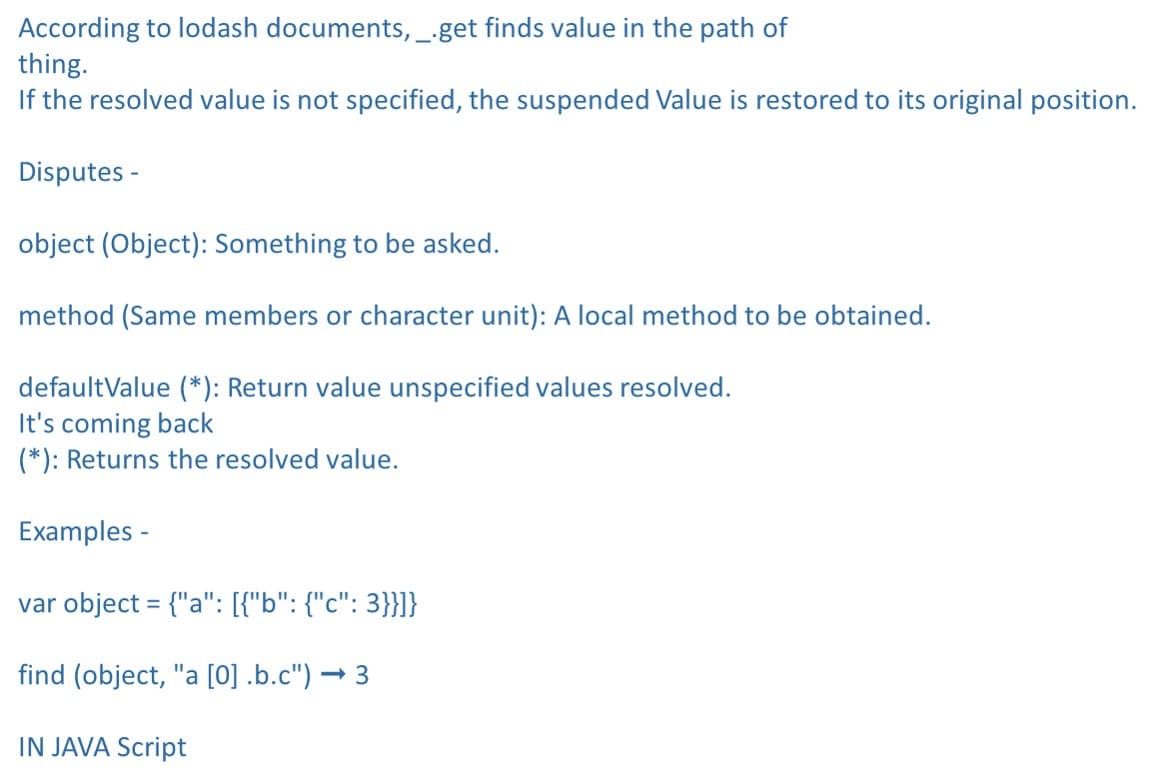 According to lodash documents, --get finds value in the path of
thing.
If the resolved value is not specified, the suspended Value is restored to its original position.
Disputes -
object (Object): Something to be asked.
method (Same members or character unit): A local method to be obtained.
defaultValue (*): Return value unspecified values resolved.
It's coming back
(*): Returns the resolved value.
Examples -
var object = {"a": [{"b": {"c": 3}}]}
find (object, "a [0] .b.c") → 3
IN JAVA Script
