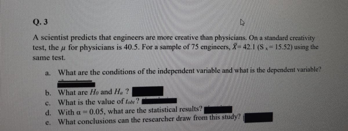 Q. 3
A scientist predicts that engineers are more creative than physicians. On a standard creativity
test, the u for physicians is 40.5. For a sample of 75 engineers, X-42.1 (S= 15.52) using the
same test.
a. What are the conditions of the independent variable and what is the dependent variable?
b. What are Ho and H. ?
What is the value of tobt?
d. With a 0.05, what are the statistical results?
e. What conclusions can the researcher draw from this study?
C.
