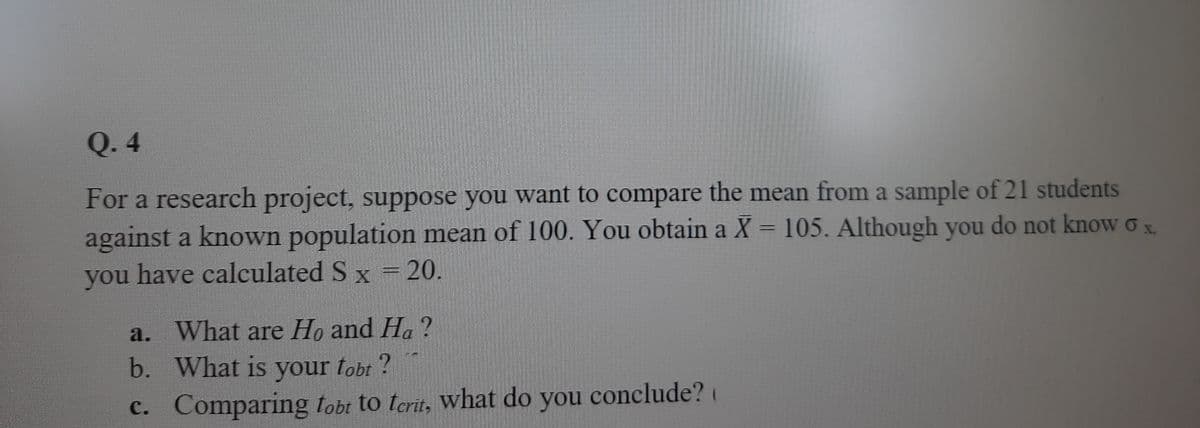 Q. 4
For a research project, suppose you want to compare the mean from a sample of 21 students
against a known population mean of 100. You obtain a X = 105. Although you do not know o x
you have calculated S x = 20.
a. What are Ho and Ha ?
b. What is your tobt?
c. Comparing tobt to terit, What do you
conclude?
(
