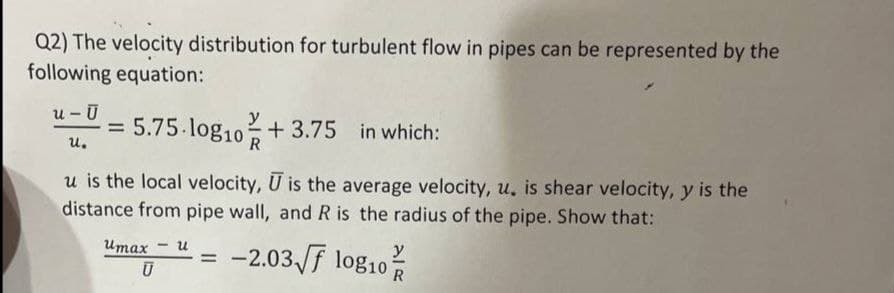 Q2) The velocity distribution for turbulent flow in pipes can be represented by the
following equation:
u- Ū
y
= 5.75.log10+3.75 in which:
%3D
u.
u is the local velocity, U is the average velocity, u, is shear velocity, y is the
distance from pipe wall, and R is the radius of the pipe. Show that:
-2.03 f log10
Итах
u
%3D
