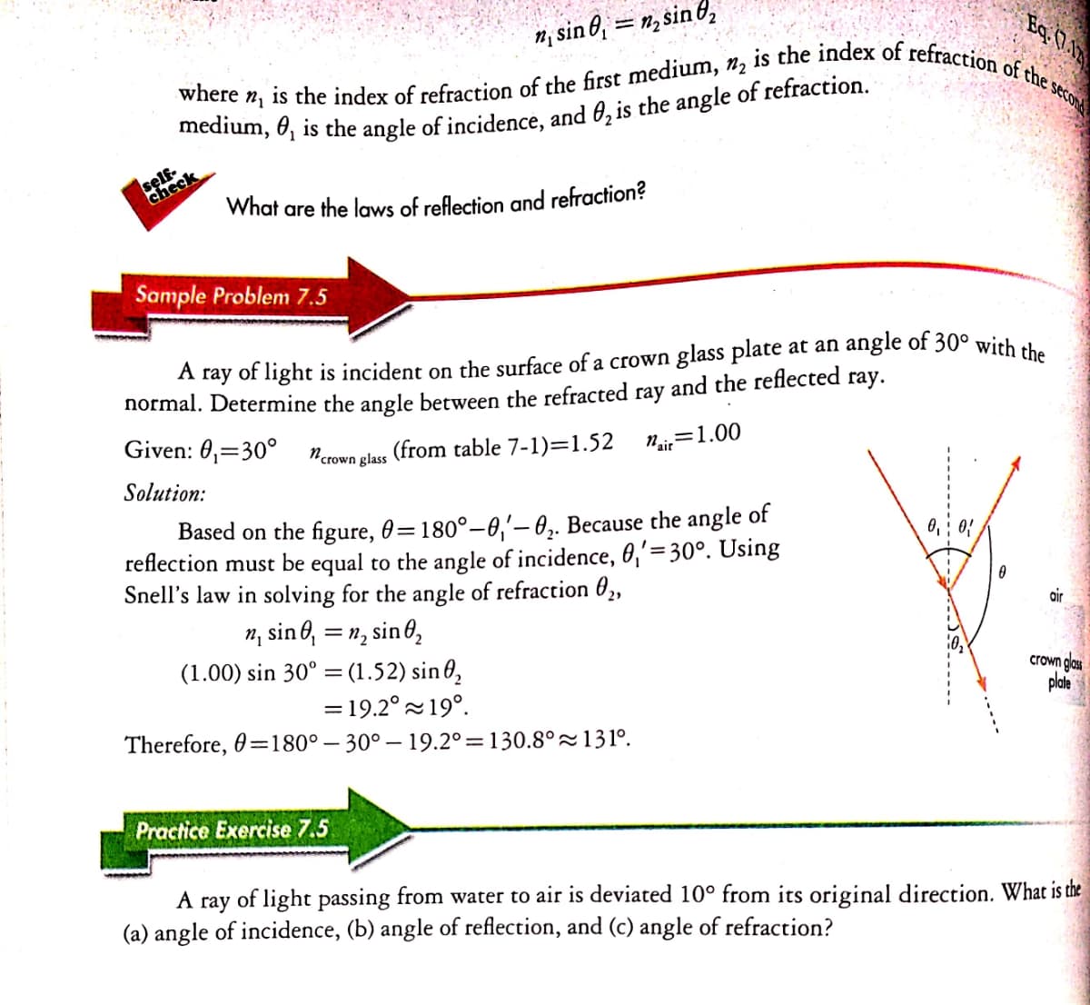 is the index of refraction of the first medium, n, is the index of refraction of the seco
n; sin 6, = n, sin 6,
Eq 0.
where
self.
check
What are the laws of reflection and refraction?
Sample Problem 7.5
A ray of light is incident on the surface of a crown glass plate at an angle of 30° with +h
normal. Determine the angle between the refracted
and the reflected
гау.
гау
Given: 0,=30°
n.
(from table 7-1)=1.52
Ni=1.00
"crown glass
Solution:
Based on the figure, 0=180°–0,'– 0,. Because the angle of
reflection must be equal to the angle of incidence, 0,'=30°. Using
Snell's law in solving for the angle of refraction 02,
n, sine, = n, sin 6,
(1.00) sin 30° = (1.52) sin 0,
air
crown glass
plate
= 19.2° 19°.
Therefore, 0=180° – 30° – 19.2°=130.8°~131°.
Practice Exercise 7.5
А гay
of light passing from water to air is deviated 10° from its original direction. What is the
(a) angle of incidence, (b) angle of reflection, and (c) angle of refraction?
