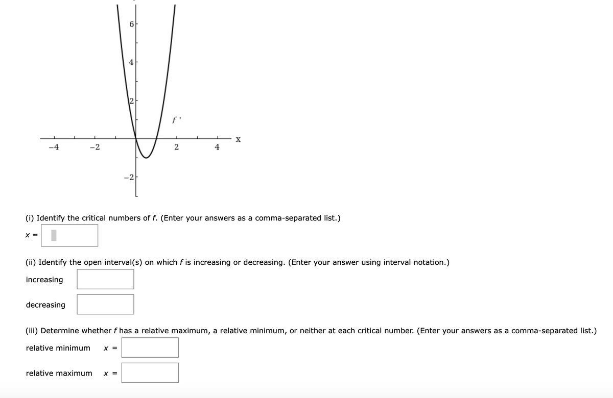 4
f'
X
-4
-2
2
4
-2
(i) Identify the critical numbers of f. (Enter your answers as a comma-separated list.)
X =
(ii) Identify the open interval(s) on which f is increasing or decreasing. (Enter your answer using interval notation.)
increasing
decreasing
(iii) Determine whether f has a relative maximum, a relative minimum, or neither at each critical number. (Enter your answers as a comma-separated list.)
relative minimum
X =
relative maximum
X =
