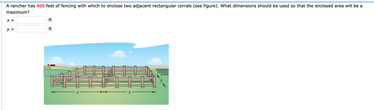 A rancher has 400 feet of fencing with which to enclose two adjacent rectangular corrals (see figure). What dimensions should be used so that the enclosed area will be a
maximum?
X =
ft
y =
ft
