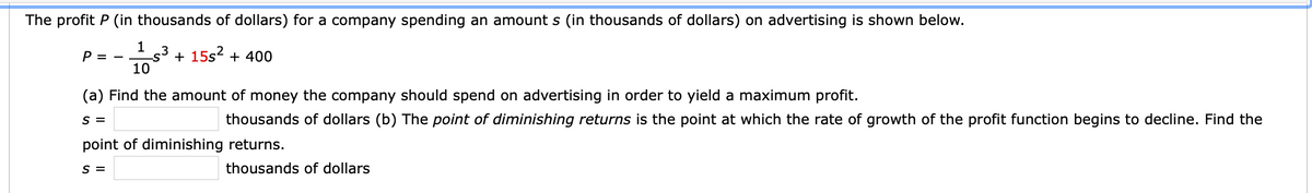 The profit P (in thousands of dollars) for a company spending an amount s (in thousands of dollars) on advertising is shown below.
1
P = -
.3
+ 15s2 + 400
10
(a) Find the amount of money the company should spend on advertising in order to yield a maximum profit.
S =
thousands of dollars (b) The point of diminishing returns is the point at which the rate of growth of the profit function begins to decline. Find the
point of diminishing returns.
S =
thousands of dollars
