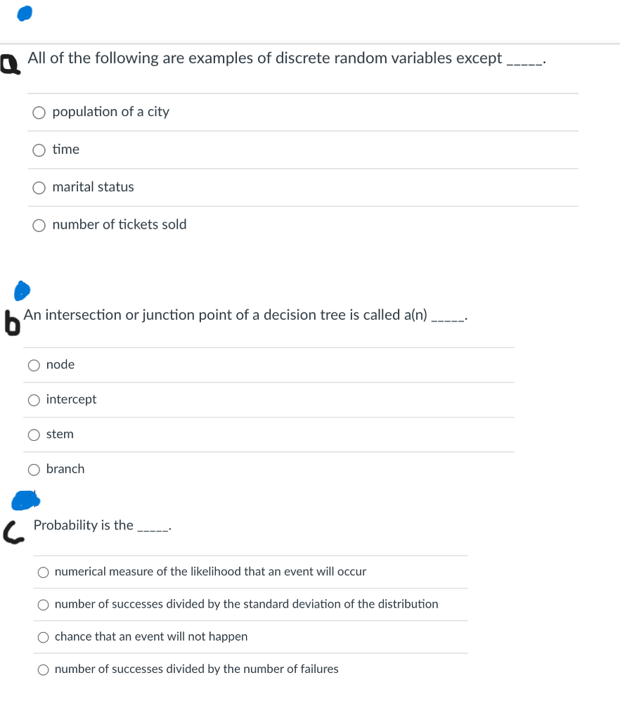 All of the following are examples of discrete random variables except _
population of a city
time
O marital status
number of tickets sold
b
An intersection or junction point of a decision tree is called a(n)
-----"
O node
O intercept
stem
branch
Probability is the
O numerical measure of the likelihood that an event will occur
number of successes divided by the standard deviation of the distribution
O chance that an event will not happen
number of successes divided by the number of failures
