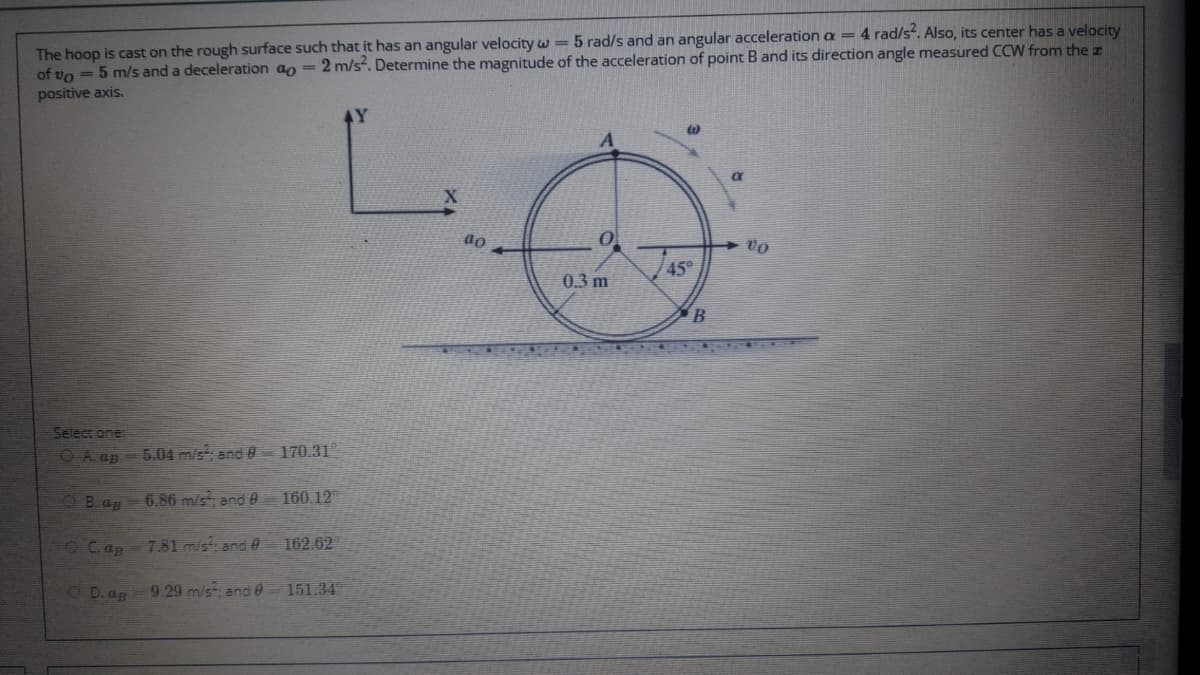 The hoop is cast on the rough surface such that it has an angular velocity w= 5 rad/s and an angular acceleration a = 4 rad/s. Also, its center has a velocity
of vo = 5 m/s and a deceleration ao = 2 m/s. Determine the magnitude of the acceleration of point Band its direction angle measured CCW from the z
positive axis.
45°
0.3 m
Select one
O A. ap - 5.04 m/s; and 0 170.31
OB.ap
6.86 m/s; and0
160.12
OCap
7.81 m/s, and 0 162.62"
O D.ap
9.29 m/s and 0- 151.34
