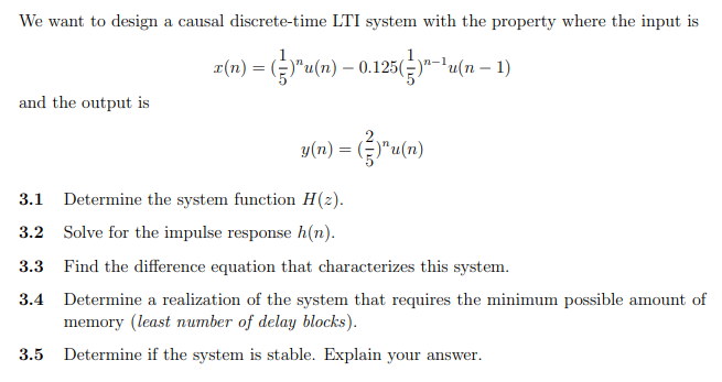 We want to design a causal discrete-time LTI system with the property where the input is
z(n) = ("u(n) – 0.125(y"-tu(n – 1)
and the output is
y(n) = ()"u(n)
3.1 Determine the system function H(2).
3.2 Solve for the impulse response h(n).
3.3 Find the difference equation that characterizes this system.
3.4 Determine a realization of the system that requires the minimum possible amount of
memory (least number of delay blocks).
3.5 Determine if the system is stable. Explain your answer.
