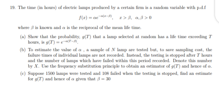 19. The time (in hours) of electric lamps produced by a certain firm is a random variable with p.d.f
f(r) = ae¯a(z-9), r> B, a,ß > 0
where 3 is known and a is the reciprocal of the mean life time.
(a) Show that the probability, g(T) that a lamp selected at random has a life time exceeding T
hours, is g(T) = e-a(T-9).
(b) To estimate the value of a , a sample of N lamp are tested but, to save sampling cost, the
failure times of individual lamps are not recorded. Instead, the testing is stopped after T hours
and the number of lamps which have failed within this period recorded. Denote this number
by X. Use the frequency substitution principle to obtain an estimator of g(T) and hence of a.
(c) Suppose 1500 lamps were tested and 108 failed when the testing is stopped, find an estimate
for g(T) and hence of a given that 3 = 30
