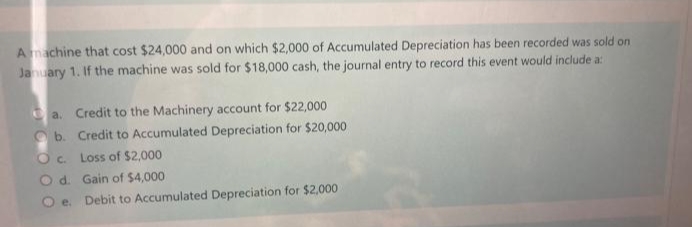 A machine that cost $24,000 and on which $2,000 of Accumulated Depreciation has been recorded was sold on
January 1. If the machine was sold for $18,000 cash, the journal entry to record this event would include a:
a. Credit to the Machinery account for $22,000
b.
Credit to Accumulated Depreciation for $20,000
Oc.
Loss of $2,000
O d.
Gain of $4,000
Oe.
Debit to Accumulated Depreciation for $2,000