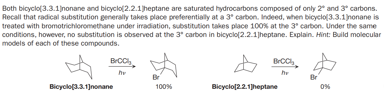 Both bicyclo[3.3.1]nonane and bicyclo[2.2.1]heptane are saturated hydrocarbons composed of only 2° and 3° carbons.
Recall that radical substitution generally takes place preferentially at a 3° carbon. Indeed, when bicyclo[3.3.1]nonane is
treated with bromotrichloromethane under irradiation, substitution takes place 100% at the 3° carbon. Under the same
conditions, however, no substitution is observed at the 3° carbon in bicyclo[2.2.1]heptane. Explain. Hint: Build molecular
models of each of these compounds.
BrCCl.
hv
hv
Br
Br
Bicyclo[3.3.1]nonane
100%
Bicyclo[2.2.1]heptane
0%

