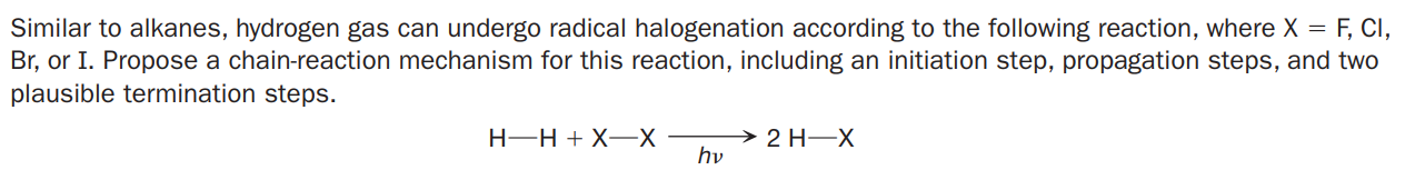 Similar to alkanes, hydrogen gas can undergo radical halogenation according to the following reaction, where X = F, CI,
Br, or I. Propose a chain-reaction mechanism for this reaction, including an initiation step, propagation steps, and two
plausible termination steps.
H-H + X-X
2 H-X
hv

