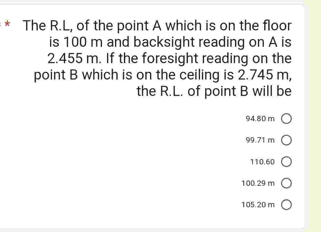 * The R.L, of the point A which is on the floor
is 100 m and backsight reading on A is
2.455 m. If the foresight reading on the
point B which is on the ceiling is 2.745 m,
the R.L. of point B will be
94.80 m
99.71 m O
110.60
100.29 m
105.20 m O