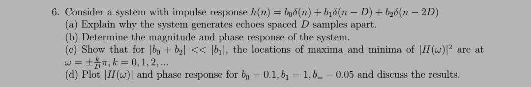 6. Consider a system with impulse response h(n) = boo (n) + bị8(n - D) + b28(n – 2D)
(a) Explain why the system generates echoes spaced D samples apart.
(b) Determine the magnitude and phase response of the system.
(c) Show that for bo + ba| << [bil, the locations of maxima and minima of |H(w)² are at
+T, k 0, 1, 2,..
(d) Plot |H(w)| and phase response for bo = 0.1, b1 = 1,6_ – 0.05 and discuss the results.
W =
