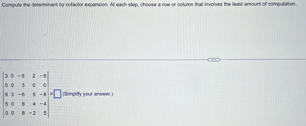 Compute the determinant by cofactor expansion. At each step, choose a row or column that involves the least amount of computation.
30-6 2 -6
00 3 0
63-6 5-8 = (Simplify your answer.)
50
00
6000
600
4 -4
8-2
5
сл