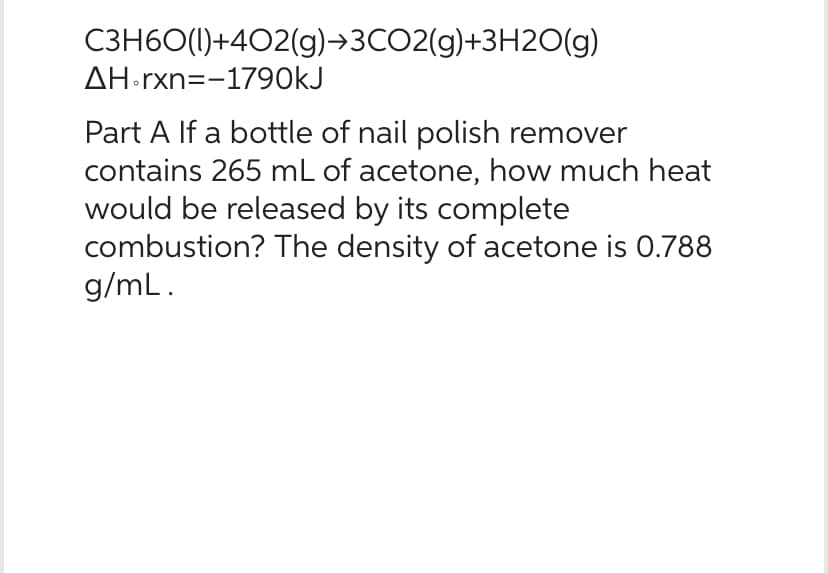 C3H60(1)+402(g)→3CO2(g)+3H2O(g)
AH.rxn=-1790kJ
Part A If a bottle of nail polish remover
contains 265 mL of acetone, how much heat
would be released by its complete
combustion? The density of acetone is 0.788
g/mL.