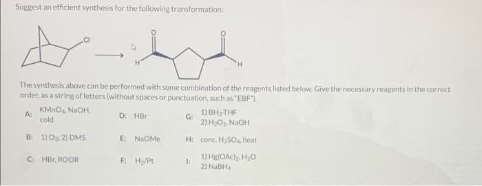 Suggest an efficient synthesis for the following transformation:
A
The synthesis above can be performed with some combination of the reagents listed below. Give the necessary reagents in the correct
order, as a string of letters (without spaces or punctuation, such as "EBF").
A:
D: HBr
KMnO4, NaOH,
cold
B: 1) 0:2) DMS
C: HBr. ROOR
E: NAOMe
F: H₂/Pt
1) BH, THF
2) H₂O₂, NaOH
H: conc. H₂SO4, heat
1) Hg(OAc)₂, H₂O
2) NaBH4
G:
H
1: