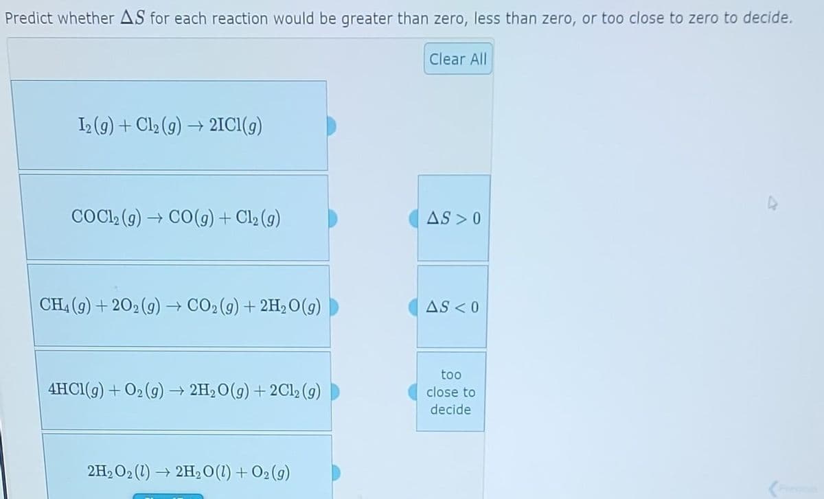 Predict whether AS for each reaction would be greater than zero, less than zero, or too close to zero to decide.
I₂ (g) + Cl₂ (g) → 2IC1(g)
COC1₂ (g) → CO(g) + Cl₂ (g)
CH₂(g) +202 (g) → CO2(g) + 2H₂O(g)
4HC1(g) + O₂(g) → 2H₂O(g) + 2Cl₂ (9)
2H₂O2(1)→ 2H₂O(l) + O₂(g)
Clear All
AS >0
AS < 0
too
close to
decide