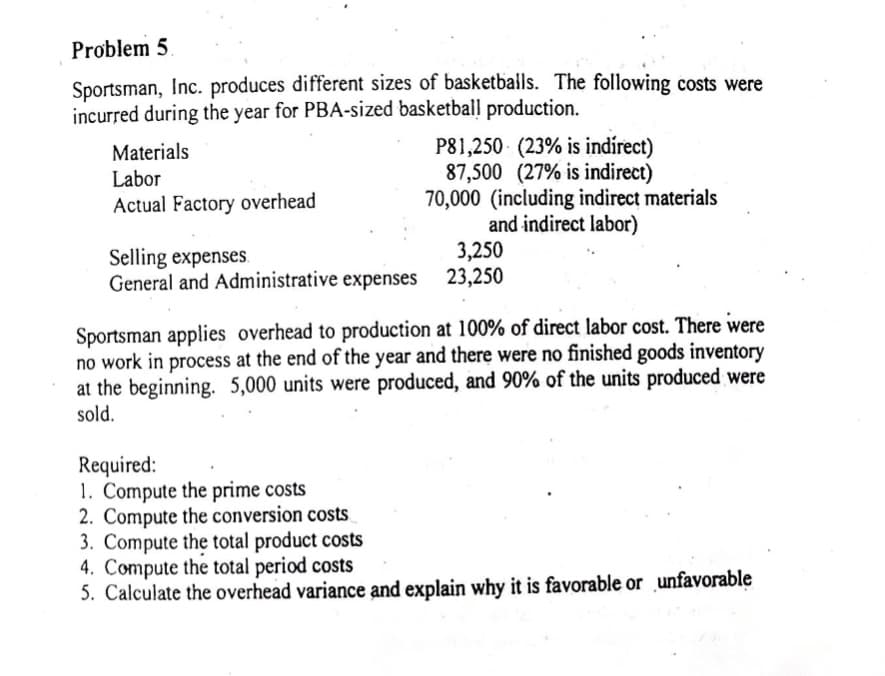 Problem 5.
Sportsman, Inc. produces different sizes of basketballs. The following costs were
incurred during the year for PBA-sized basketball production.
Materials
Labor
Actual Factory overhead
Selling expenses.
General and Administrative expenses
P81,250 (23% is indirect)
87,500 (27% is indirect)
70,000 (including indirect materials
and indirect labor)
3,250
23,250
Sportsman applies overhead to production at 100% of direct labor cost. There were
no work in process at the end of the year and there were no finished goods inventory
at the beginning. 5,000 units were produced, and 90% of the units produced were
sold.
Required:
1. Compute the prime costs
2. Compute the conversion costs.
3. Compute the total product costs
4. Compute the total period costs
5. Calculate the overhead variance and explain why it is favorable or unfavorable