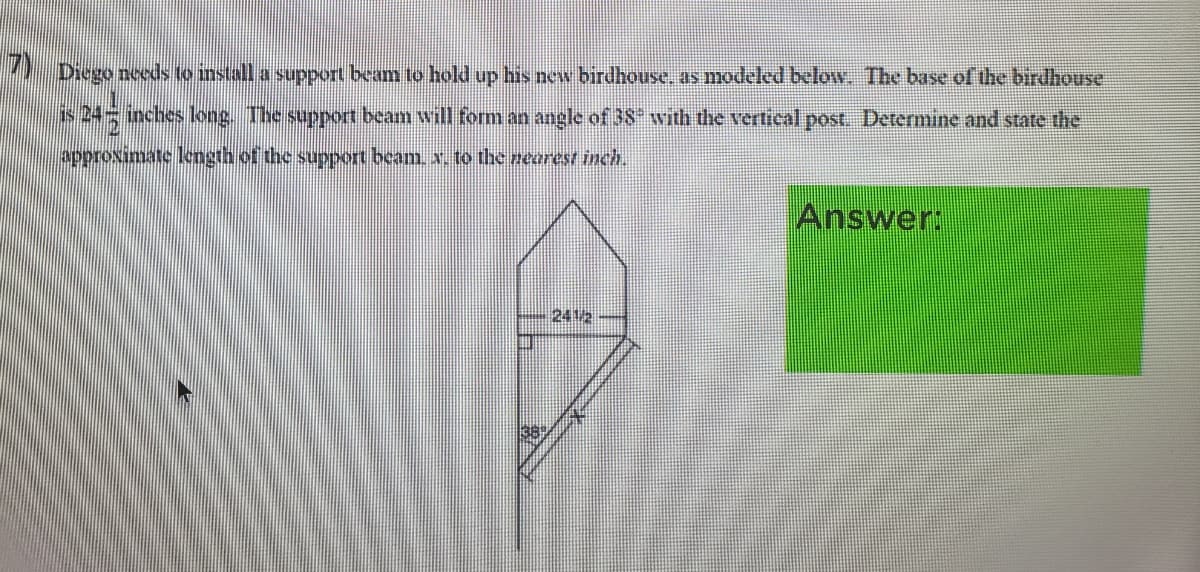 1 Diego nceds to install a support beam to hold up his new birdhouse, as modeled below. The base of the birdhouse
is 24 inches long. The support beam will fom an angle of 3S with the vertical post. Determine and state the
approximate length of the support beam. x. to the nearest inch.
Answer:
2412
