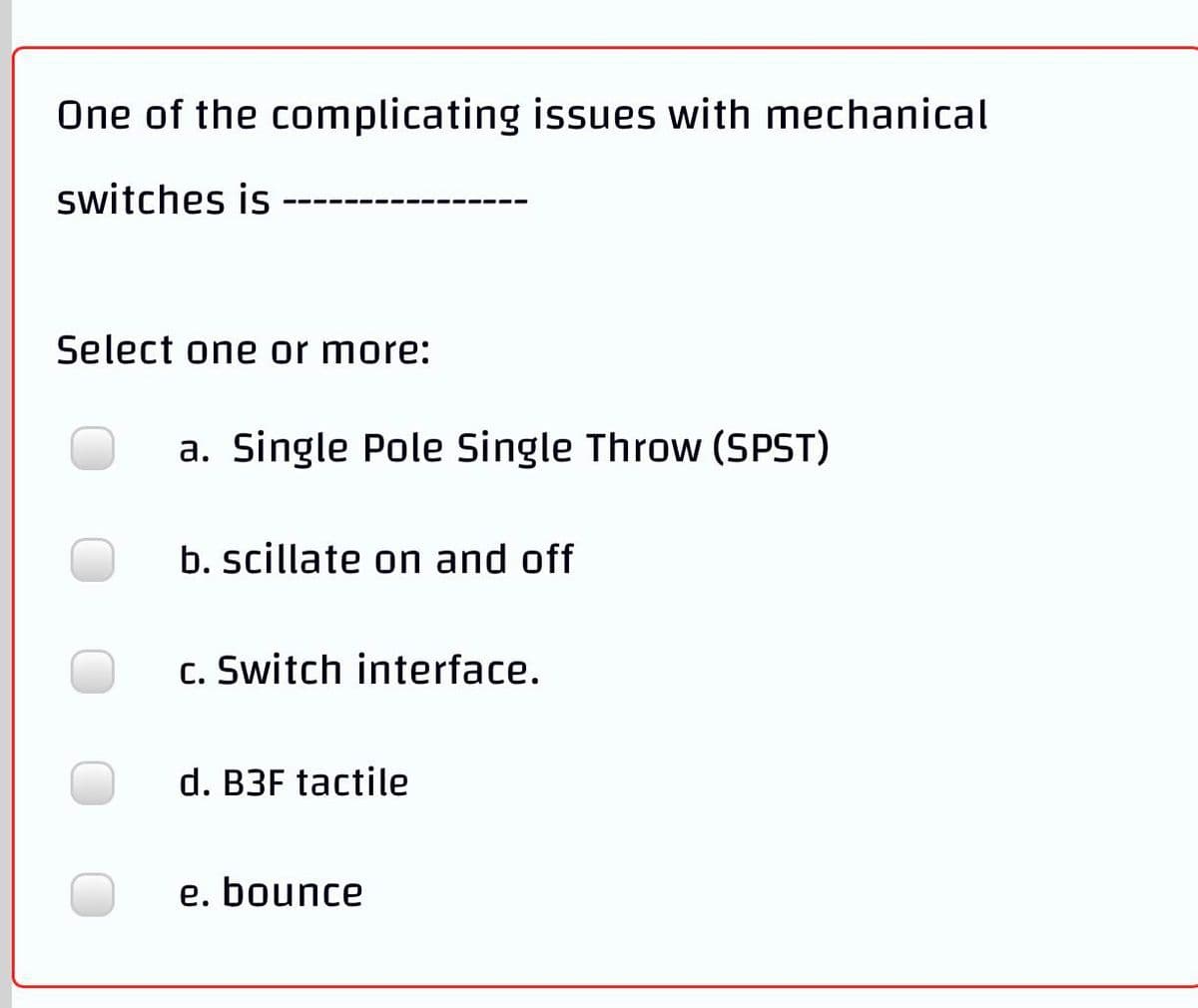 One of the complicating issues with mechanical
switches is
Select one or more:
a. Single Pole Single Throw (SPST)
b. scillate on and off
c. Switch interface.
d. B3F tactile
e. bounce
