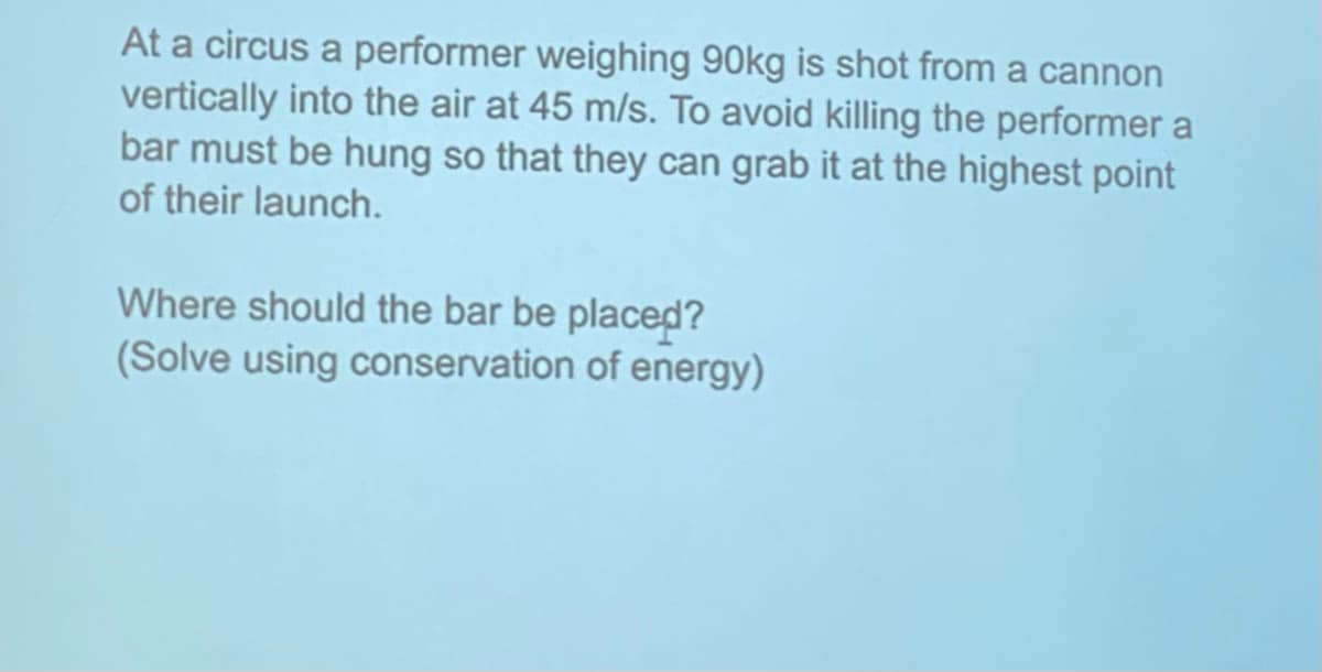 At a circus a performer weighing 90kg is shot from a cannon
vertically into the air at 45 m/s. To avoid killing the performer a
bar must be hung so that they can grab it at the highest point
of their launch.
Where should the bar be placed?
(Solve using conservation of energy)
