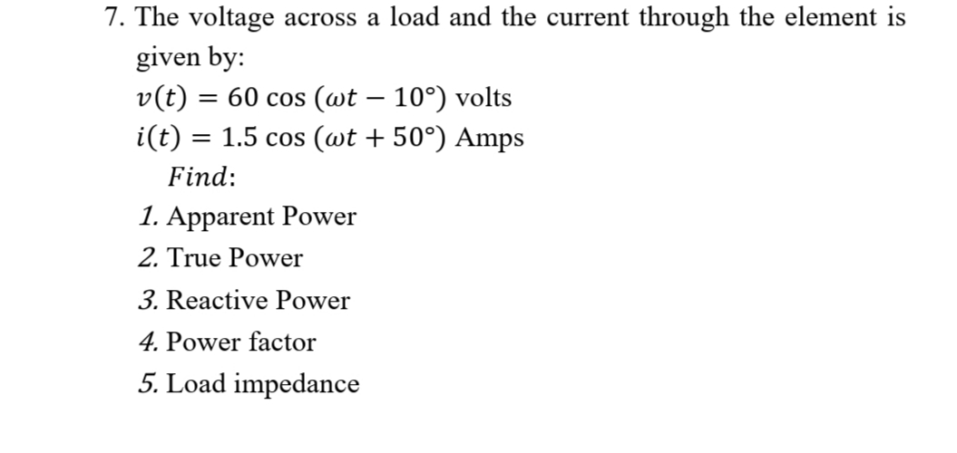 7. The voltage across a load and the current through the element is
given by:
v(t) = 60 cos (wt – 10°) volts
i(t) = 1.5 cos (wt + 50°) Amps
Find:
1. Apparent Power
2. True Power
3. Reactive Power
4. Power factor
5. Load impedance
