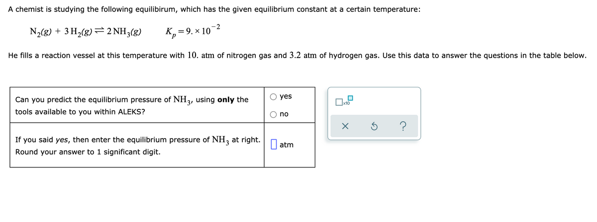 A chemist is studying the following equilibirum, which has the given equilibrium constant at a certain temperature:
N2(g) + 3 H2(g) =2 NH3(g)
K, =9. × 10-2
He fills a reaction vessel at this temperature with 10. atm of nitrogen gas and 3.2 atm of hydrogen gas. Use this data to answer the questions in the table below.
yes
Can you predict the equilibrium pressure of NH3, using only the
Ox10
tools available to you within ALEKS?
no
If you said yes, then enter the equilibrium pressure of NH, at right.
|| atm
Round your answer to 1 significant digit.
