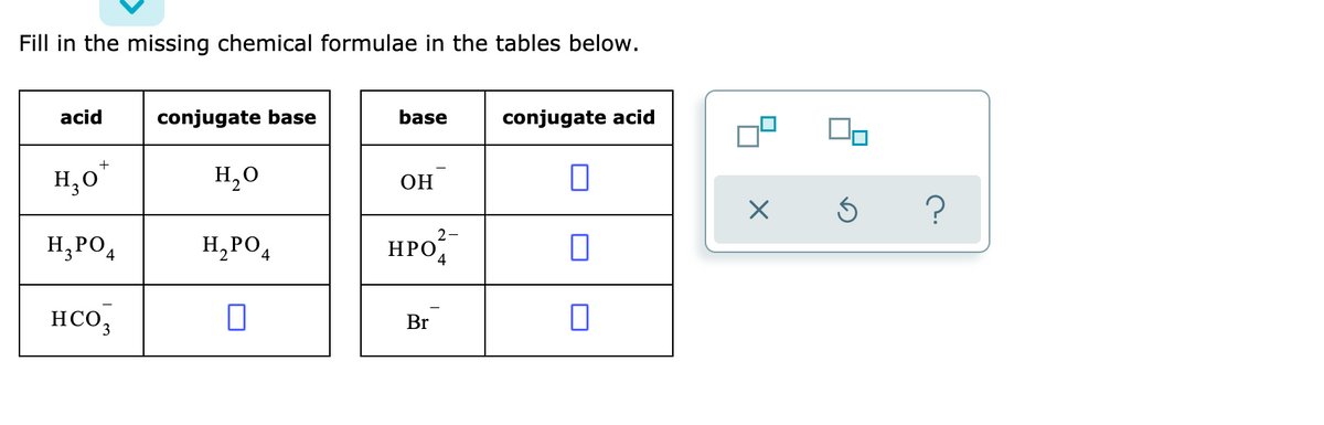 Fill in the missing chemical formulae in the tables below.
acid
conjugate base
base
conjugate acid
H,0"
H,0
OH
2
H,PO4
H,PO
HPO
HCO,
Br
