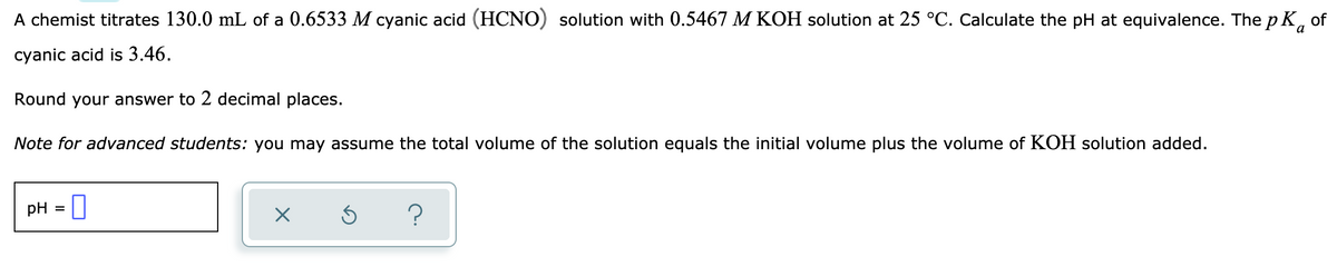 A chemist titrates 130.0 mL of a 0.6533 M cyanic acid (HCNO) solution with 0.5467 M KOH solution at 25 °C. Calculate the pH at equivalence. The pK, of
cyanic acid is 3.46.
Round your answer to 2 decimal places.
Note for advanced students: you may assume the total volume of the solution equals the initial volume plus the volume of KOH solution added.
pH = U
