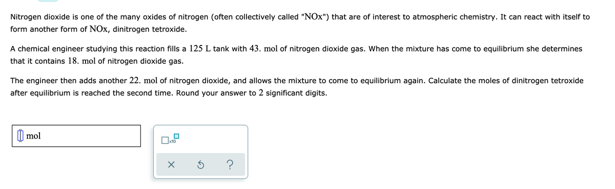 Nitrogen dioxide is one of the many oxides of nitrogen (often collectively called "NOx") that are of interest to atmospheric chemistry. It can react with itself to
form another form of NOx, dinitrogen tetroxide.
A chemical engineer studying this reaction fills a 125 L tank with 43. mol of nitrogen dioxide gas. When the mixture has come to equilibrium she determines
that it contains 18. mol of nitrogen dioxide gas.
The engineer then adds another 22. mol of nitrogen dioxide, and allows the mixture to come to equilibrium again. Calculate the moles of dinitrogen tetroxide
after equilibrium is reached the second time. Round your answer to 2 significant digits.
| mol
x10
