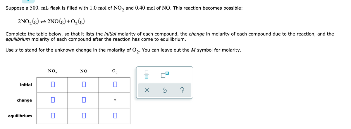 Suppose a 500. mL flask is filled with 1.0 mol of NO, and 0.40 mol of NO. This reaction becomes possible:
2NO,(g) – 2NO(g)+0,(g)
Complete the table below, so that it lists the initial molarity of each compound, the change in molarity of each compound due to the reaction, and the
equilibrium molarity of each compound after the reaction has come to equilibrium.
Use x to stand for the unknown change in the molarity of O,. You can leave out the M symbol for molarity.
NO2
NO
O2
initial
?
change
equilibrium
