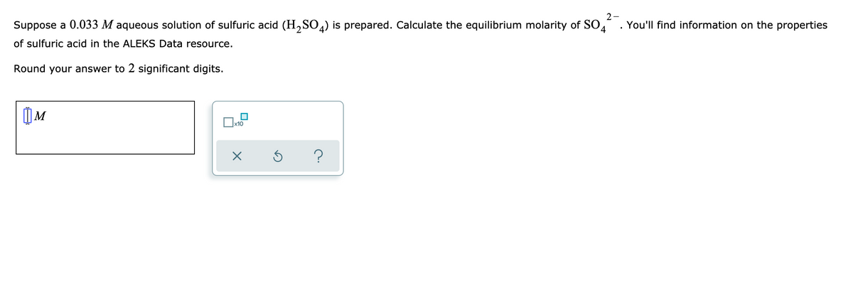 2-
Suppose a 0.033 M aqueous solution of sulfuric acid (H,SO4) is prepared. Calculate the equilibrium molarity of SO4
You'll find information on the properties
of sulfuric acid in the ALEKS Data resource.
Round your answer to 2 significant digits.
?
