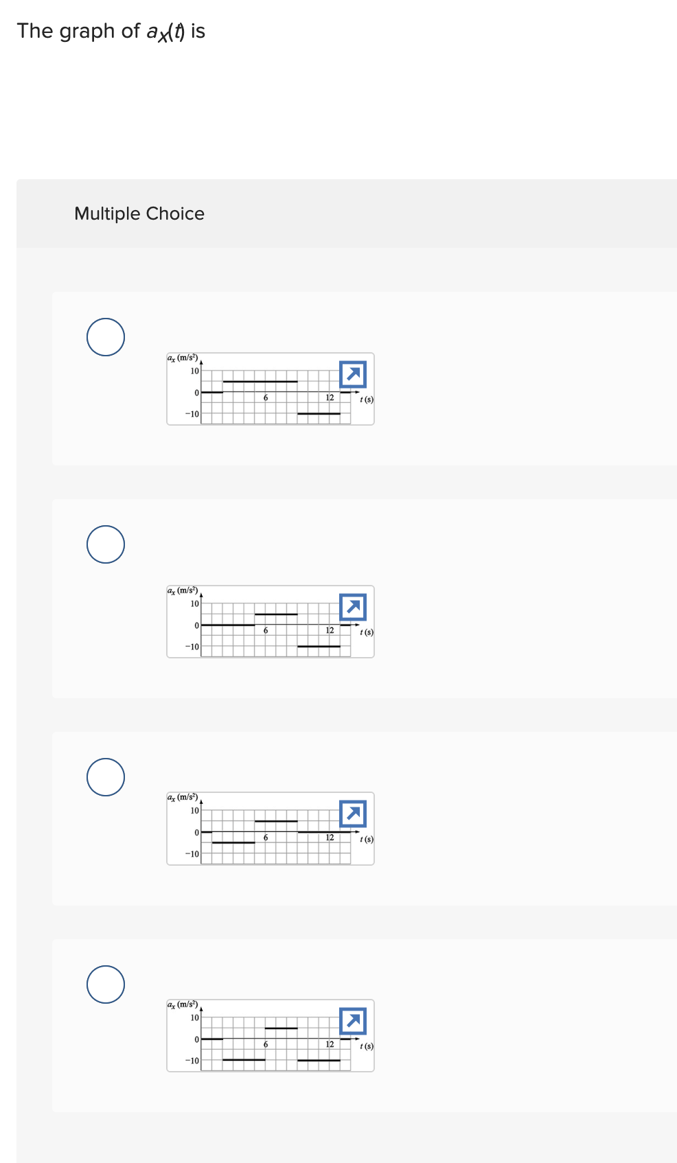 The graph of ax(t) is
Multiple Choice
a (m/s²)
10
0
-10
O
ax (m/s²)
10
0
-10
ax (m/s²)
10
0
-10
ax (m/s²)
10
0
-10
6
6
6
12
12
12
12
Kt
t(s)
K
t(s)
t(s)