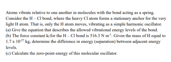 Atoms vibrate relative to one another in molecules with the bond acting as a spring.
Consider the H – CI bond, where the heavy Cl atom forms a stationary anchor for the very
light H atom. That is, only the H atom moves, vibrating as a simple harmonic oscillator.
(a) Give the equation that describes the allowed vibrational energy levels of the bond.
(b) The force constant kf for the H – Cl bond is 516.3 N m'1. Given the mass of H equal to
1.7 x 1027 kg, determine the difference in energy (separation) between adjacent energy
levels.
(c) Calculate the zero-point energy of this molecular oscillator.
