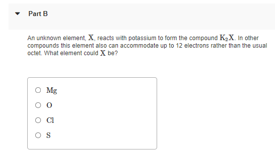 Part B
An unknown element, X, reacts with potassium to form the compound K2X. In other
compounds this element also can accommodate up to 12 electrons rather than the usual
octet. What element could X be?
O Mg
Cl
O S
